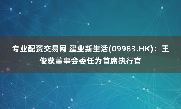 专业配资交易网 建业新生活(09983.HK)：王俊获董事会委任为首席执行官