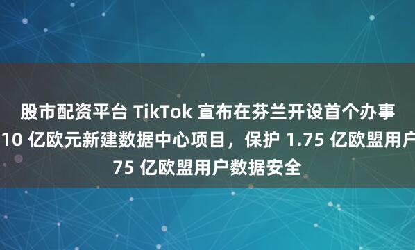 股市配资平台 TikTok 宣布在芬兰开设首个办事处并投资 10 亿欧元新建数据中心项目,保护 1.75 亿欧盟用户数据安全