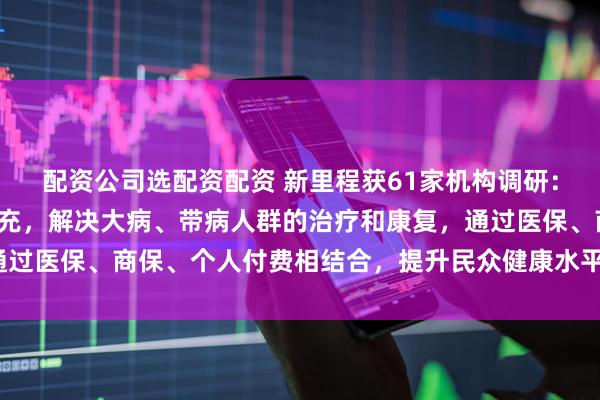 配资公司选配资配资 新里程获61家机构调研：商保作为医保的有效补充，解决大病、带病人群的治疗和康复，通过医保、商保、个人付费相结合，提升民众健康水平（附调研问答）