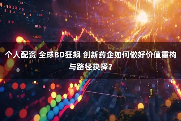 个人配资 全球BD狂飙 创新药企如何做好价值重构与路径抉择？