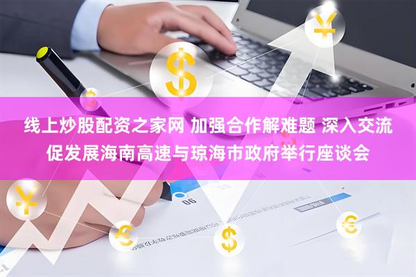 线上炒股配资之家网 加强合作解难题 深入交流促发展海南高速与琼海市政府举行座谈会