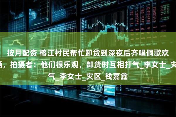 按月配资 榕江村民帮忙卸货到深夜后齐唱侗歌欢送爱心车辆，拍摄者：他们很乐观，卸货时互相打气_李女士_灾区_钱嘉鑫