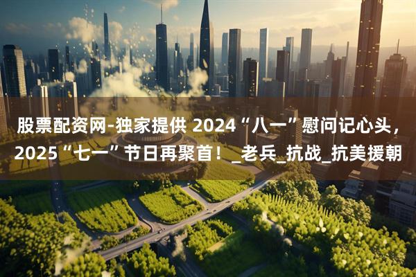 股票配资网-独家提供 2024“八一”慰问记心头，2025“七一”节日再聚首！_老兵_抗战_抗美援朝