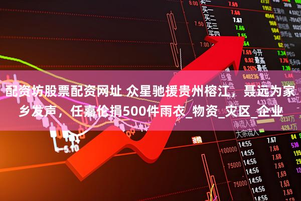 配资坊股票配资网址 众星驰援贵州榕江，聂远为家乡发声，任嘉伦捐500件雨衣_物资_灾区_企业