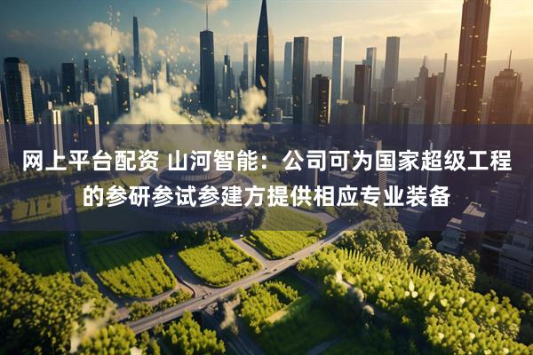 网上平台配资 山河智能：公司可为国家超级工程的参研参试参建方提供相应专业装备