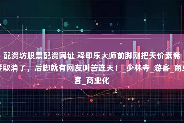 配资坊股票配资网址 释印乐大师前脚刚把天价素斋套餐取消了，后脚就有网友叫苦连天！_少林寺_游客_商业化