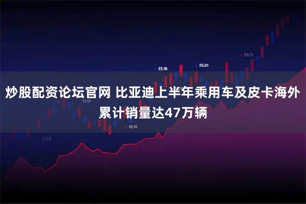 炒股配资论坛官网 比亚迪上半年乘用车及皮卡海外累计销量达47万辆