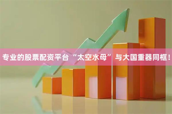 专业的股票配资平台 “太空水母” 与大国重器同框！