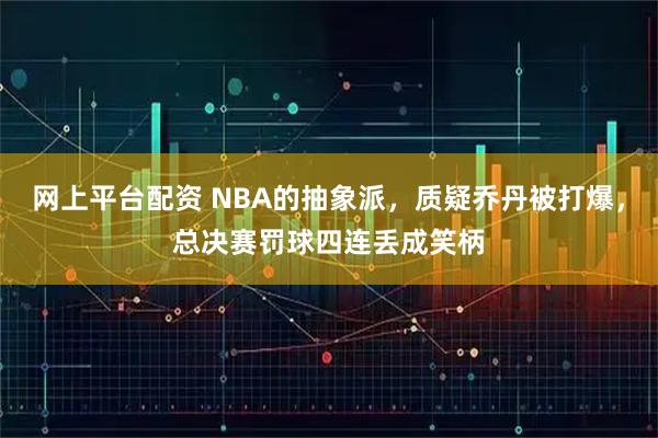 网上平台配资 NBA的抽象派，质疑乔丹被打爆，总决赛罚球四连丢成笑柄