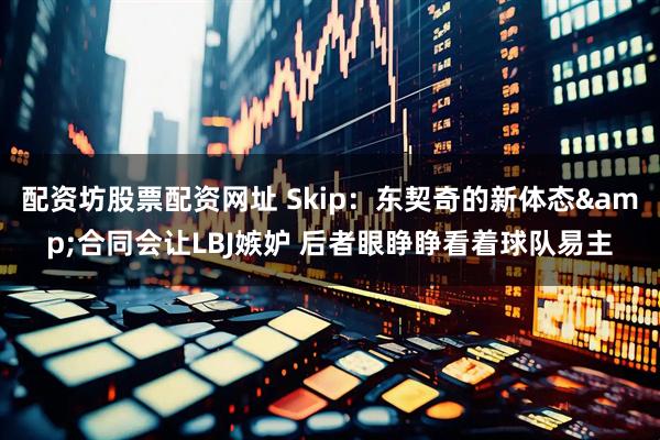 配资坊股票配资网址 Skip：东契奇的新体态&合同会让LBJ嫉妒 后者眼睁睁看着球队易主