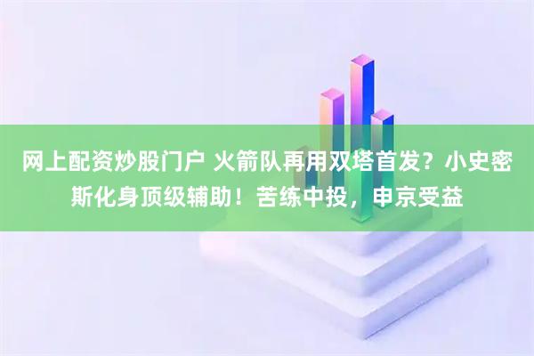网上配资炒股门户 火箭队再用双塔首发？小史密斯化身顶级辅助！苦练中投，申京受益