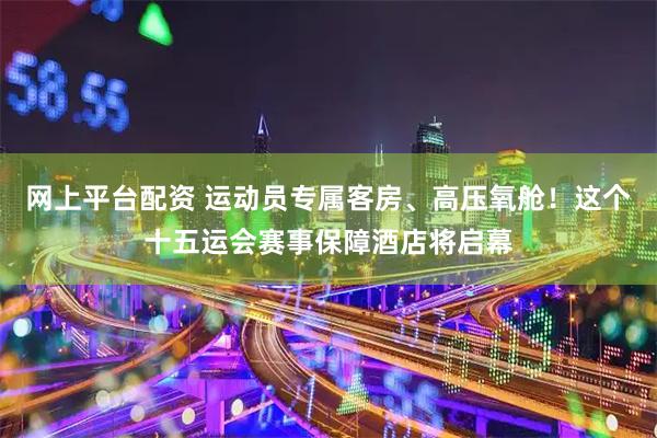 网上平台配资 运动员专属客房、高压氧舱！这个十五运会赛事保障酒店将启幕
