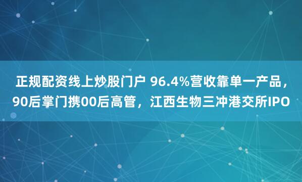 正规配资线上炒股门户 96.4%营收靠单一产品，90后掌门携00后高管，江西生物三冲港交所IPO