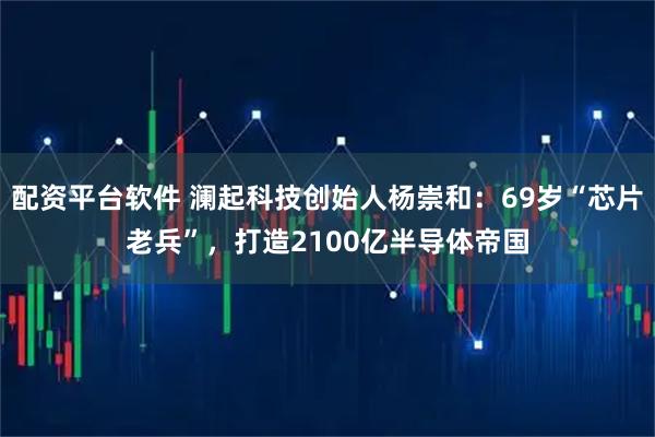 配资平台软件 澜起科技创始人杨崇和：69岁“芯片老兵”，打造2100亿半导体帝国