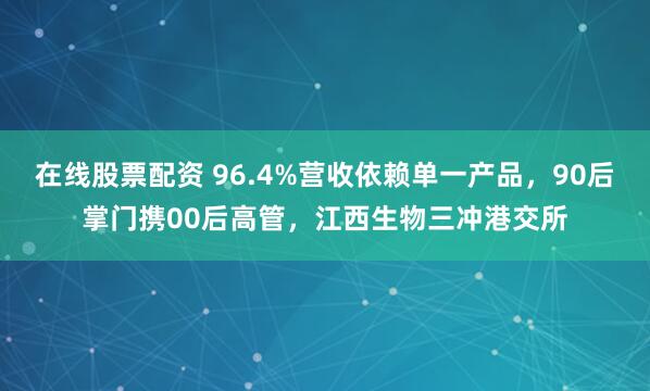 在线股票配资 96.4%营收依赖单一产品，90后掌门携00后高管，江西生物三冲港交所